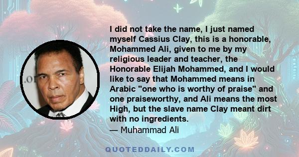 I did not take the name, I just named myself Cassius Clay, this is a honorable, Mohammed Ali, given to me by my religious leader and teacher, the Honorable Elijah Mohammed, and I would like to say that Mohammed means in 