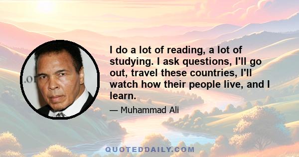 I do a lot of reading, a lot of studying. I ask questions, I'll go out, travel these countries, I'll watch how their people live, and I learn.