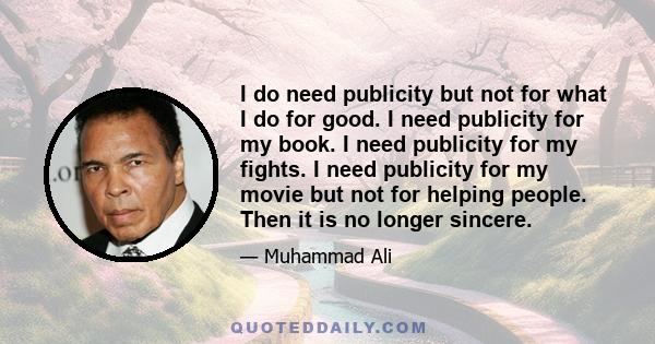 I do need publicity but not for what I do for good. I need publicity for my book. I need publicity for my fights. I need publicity for my movie but not for helping people. Then it is no longer sincere.