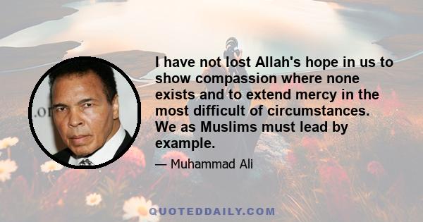 I have not lost Allah's hope in us to show compassion where none exists and to extend mercy in the most difficult of circumstances. We as Muslims must lead by example.