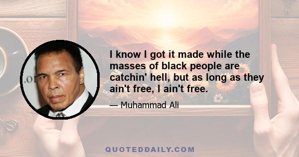 I know I got it made while the masses of black people are catchin' hell, but as long as they ain't free, I ain't free.