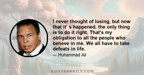 I never thought of losing, but now that it' s happened, the only thing is to do it right. That's my obligation to all the people who believe in me. We all have to take defeats in life.