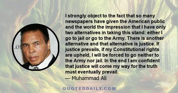 I strongly object to the fact that so many newspapers have given the American public and the world the impression that I have only two alternatives in taking this stand: either I go to jail or go to the Army. There is