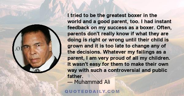 I tried to be the greatest boxer in the world and a good parent, too. I had instant feedback on my success as a boxer. Often, parents don't really know if what they are doing is right or wrong until their child is grown 