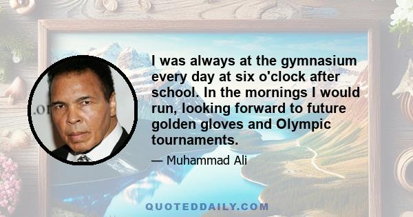 I was always at the gymnasium every day at six o'clock after school. In the mornings I would run, looking forward to future golden gloves and Olympic tournaments.