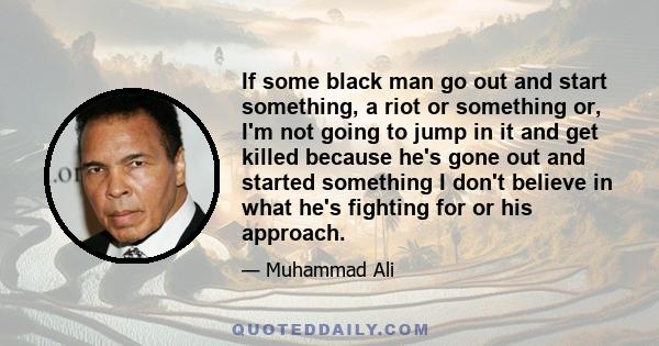 If some black man go out and start something, a riot or something or, I'm not going to jump in it and get killed because he's gone out and started something I don't believe in what he's fighting for or his approach.