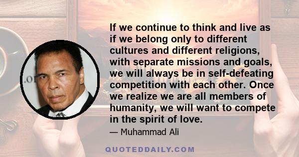 If we continue to think and live as if we belong only to different cultures and different religions, with separate missions and goals, we will always be in self-defeating competition with each other. Once we realize we