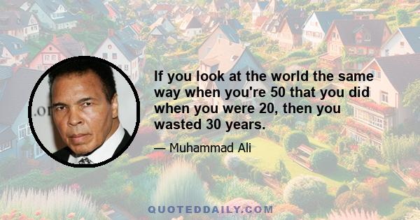 If you look at the world the same way when you're 50 that you did when you were 20, then you wasted 30 years.