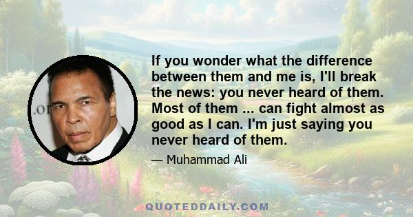 If you wonder what the difference between them and me is, I'll break the news: you never heard of them. Most of them ... can fight almost as good as I can. I'm just saying you never heard of them.