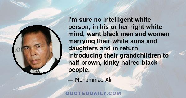 I'm sure no intelligent white person, in his or her right white mind, want black men and women marrying their white sons and daughters and in return introducing their grandchildren to half brown, kinky haired black