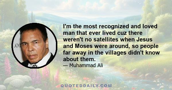 I'm the most recognized and loved man that ever lived cuz there weren't no satellites when Jesus and Moses were around, so people far away in the villages didn't know about them.