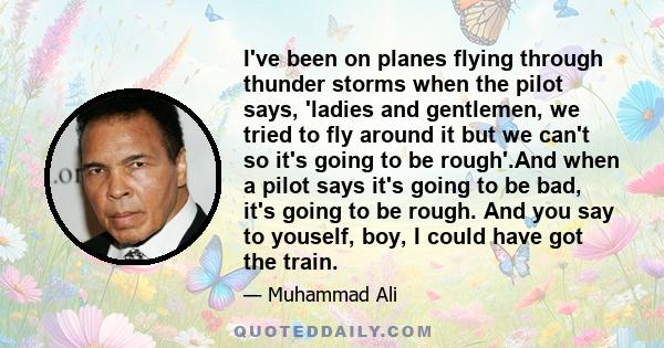 I've been on planes flying through thunder storms when the pilot says, 'ladies and gentlemen, we tried to fly around it but we can't so it's going to be rough'.And when a pilot says it's going to be bad, it's going to