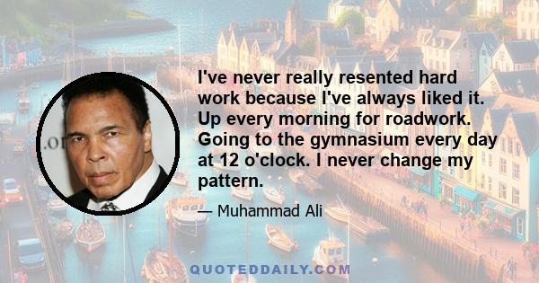 I've never really resented hard work because I've always liked it. Up every morning for roadwork. Going to the gymnasium every day at 12 o'clock. I never change my pattern.