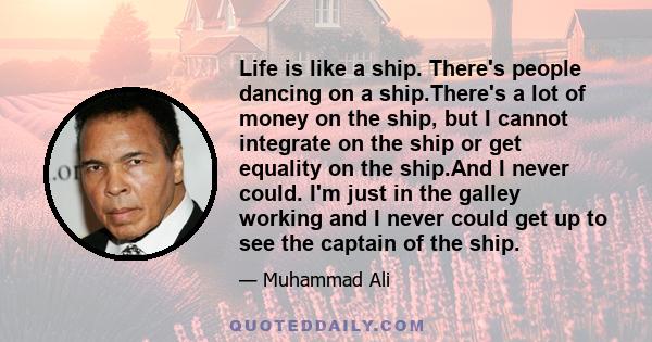 Life is like a ship. There's people dancing on a ship.There's a lot of money on the ship, but I cannot integrate on the ship or get equality on the ship.And I never could. I'm just in the galley working and I never