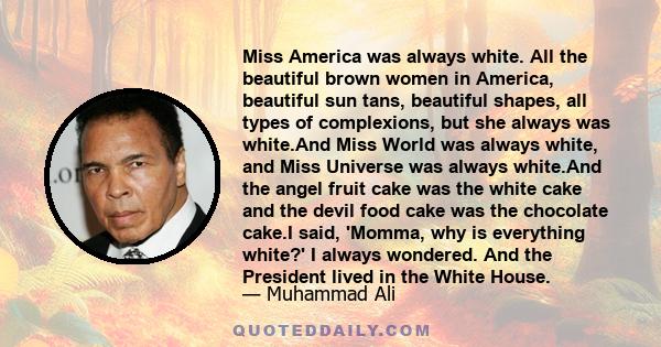 Miss America was always white. All the beautiful brown women in America, beautiful sun tans, beautiful shapes, all types of complexions, but she always was white.And Miss World was always white, and Miss Universe was