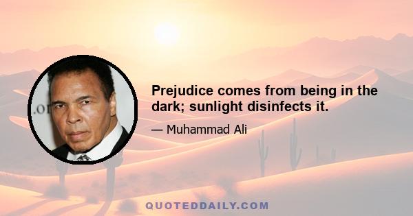 Prejudice comes from being in the dark; sunlight disinfects it.