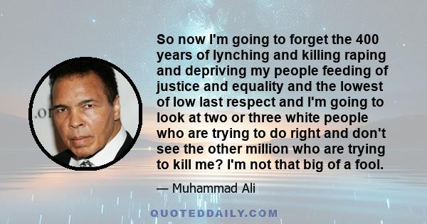 So now I'm going to forget the 400 years of lynching and killing raping and depriving my people feeding of justice and equality and the lowest of low last respect and I'm going to look at two or three white people who