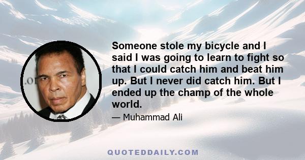 Someone stole my bicycle and I said I was going to learn to fight so that I could catch him and beat him up. But I never did catch him. But I ended up the champ of the whole world.