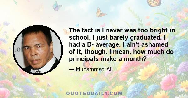 The fact is I never was too bright in school. I just barely graduated. I had a D- average. I ain't ashamed of it, though. I mean, how much do principals make a month?