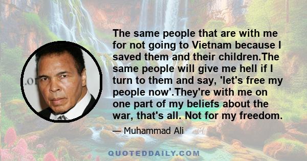 The same people that are with me for not going to Vietnam because I saved them and their children.The same people will give me hell if I turn to them and say, 'let's free my people now'.They're with me on one part of my 