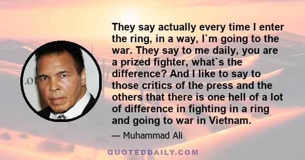 They say actually every time I enter the ring, in a way, I`m going to the war. They say to me daily, you are a prized fighter, what`s the difference? And I like to say to those critics of the press and the others that