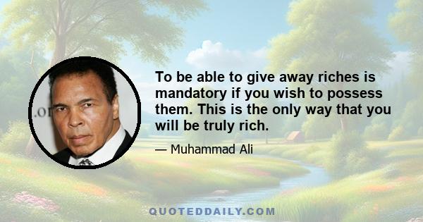 To be able to give away riches is mandatory if you wish to possess them. This is the only way that you will be truly rich.