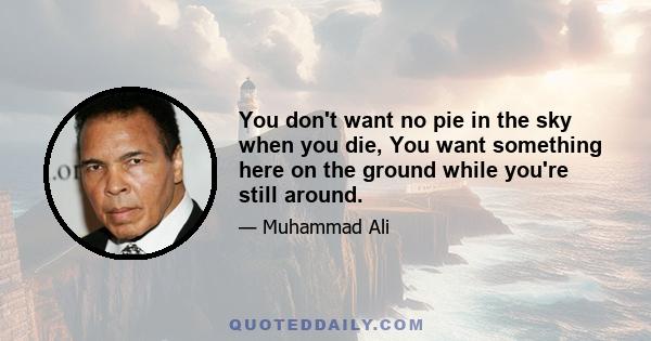 You don't want no pie in the sky when you die, You want something here on the ground while you're still around.