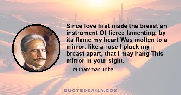 Since love first made the breast an instrument Of fierce lamenting, by its flame my heart Was molten to a mirror, like a rose I pluck my breast apart, that I may hang This mirror in your sight.