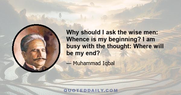 Why should I ask the wise men: Whence is my beginning? I am busy with the thought: Where will be my end?