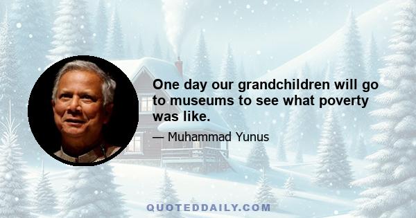 One day our grandchildren will go to museums to see what poverty was like.