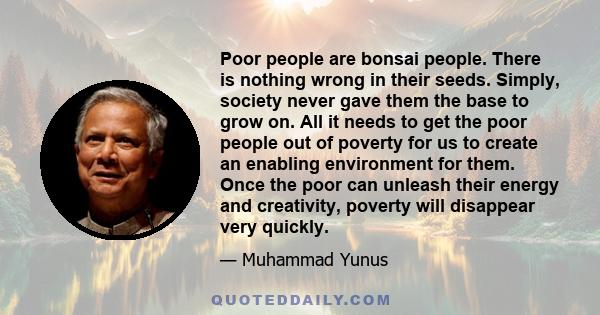 Poor people are bonsai people. There is nothing wrong in their seeds. Simply, society never gave them the base to grow on. All it needs to get the poor people out of poverty for us to create an enabling environment for