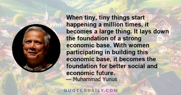 When tiny, tiny things start happening a million times, it becomes a large thing. It lays down the foundation of a strong economic base. With women participating in building this economic base, it becomes the foundation 