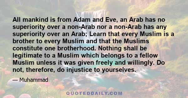 All mankind is from Adam and Eve, an Arab has no superiority over a non-Arab nor a non-Arab has any superiority over an Arab; Learn that every Muslim is a brother to every Muslim and that the Muslims constitute one