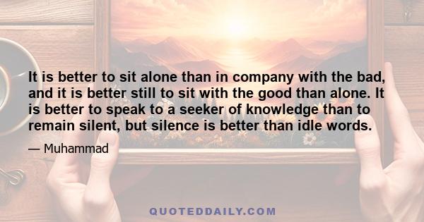 It is better to sit alone than in company with the bad, and it is better still to sit with the good than alone. It is better to speak to a seeker of knowledge than to remain silent, but silence is better than idle words.