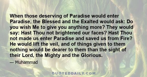 When those deserving of Paradise would enter Paradise, the Blessed and the Exalted would ask: Do you wish Me to give you anything more? They would say: Hast Thou not brightened our faces? Hast Thou not made us enter