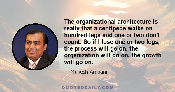 The organizational architecture is really that a centipede walks on hundred legs and one or two don't count. So if I lose one or two legs, the process will go on, the organization will go on, the growth will go on.