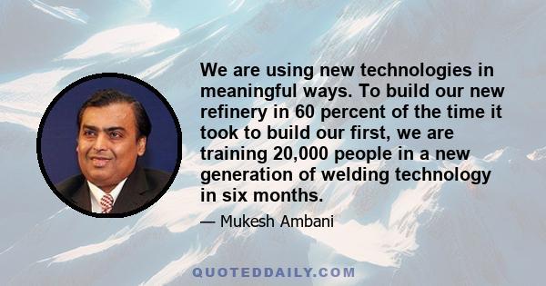 We are using new technologies in meaningful ways. To build our new refinery in 60 percent of the time it took to build our first, we are training 20,000 people in a new generation of welding technology in six months.