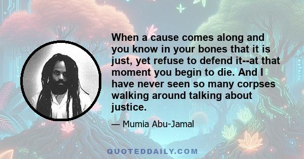 When a cause comes along and you know in your bones that it is just, yet refuse to defend it--at that moment you begin to die. And I have never seen so many corpses walking around talking about justice.