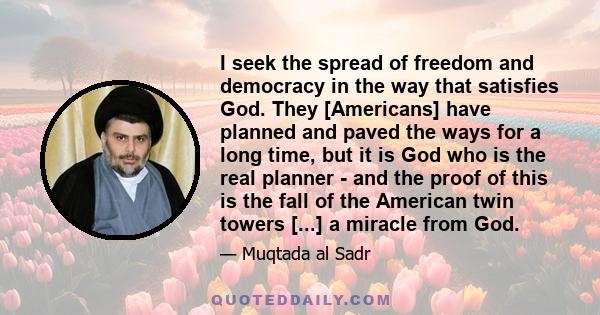 I seek the spread of freedom and democracy in the way that satisfies God. They [Americans] have planned and paved the ways for a long time, but it is God who is the real planner - and the proof of this is the fall of