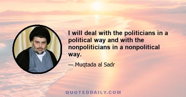 I will deal with the politicians in a political way and with the nonpoliticians in a nonpolitical way.