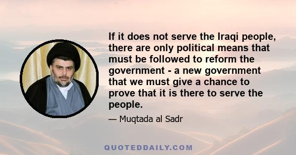 If it does not serve the Iraqi people, there are only political means that must be followed to reform the government - a new government that we must give a chance to prove that it is there to serve the people.