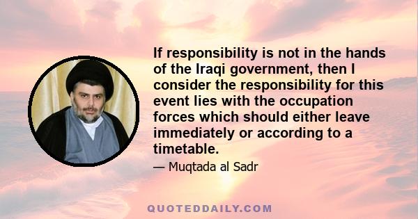 If responsibility is not in the hands of the Iraqi government, then I consider the responsibility for this event lies with the occupation forces which should either leave immediately or according to a timetable.