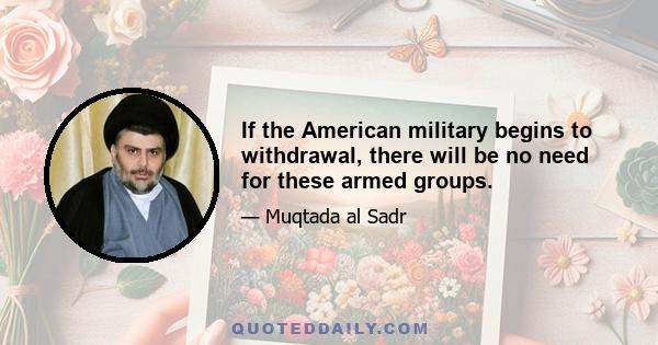 If the American military begins to withdrawal, there will be no need for these armed groups.