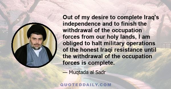 Out of my desire to complete Iraq's independence and to finish the withdrawal of the occupation forces from our holy lands, I am obliged to halt military operations of the honest Iraqi resistance until the withdrawal of 