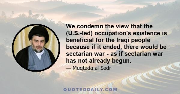 We condemn the view that the (U.S.-led) occupation's existence is beneficial for the Iraqi people because if it ended, there would be sectarian war - as if sectarian war has not already begun.