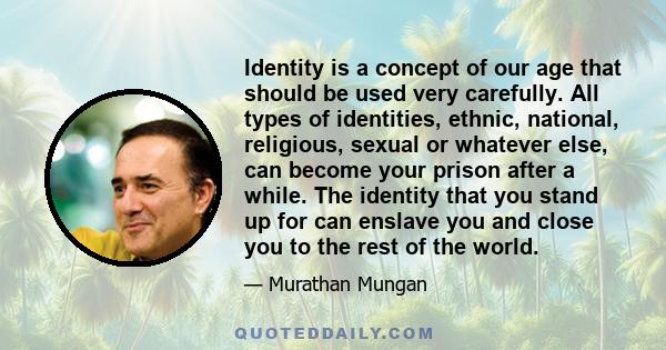 Identity is a concept of our age that should be used very carefully. All types of identities, ethnic, national, religious, sexual or whatever else, can become your prison after a while. The identity that you stand up