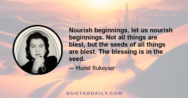 Nourish beginnings, let us nourish beginnings. Not all things are blest, but the seeds of all things are blest. The blessing is in the seed.