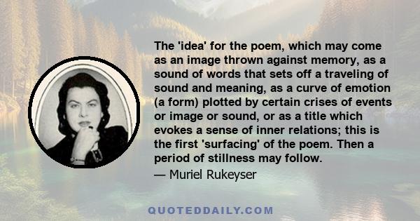 The 'idea' for the poem, which may come as an image thrown against memory, as a sound of words that sets off a traveling of sound and meaning, as a curve of emotion (a form) plotted by certain crises of events or image