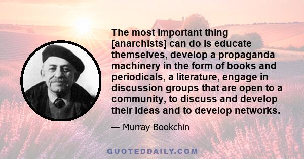 The most important thing [anarchists] can do is educate themselves, develop a propaganda machinery in the form of books and periodicals, a literature, engage in discussion groups that are open to a community, to discuss 