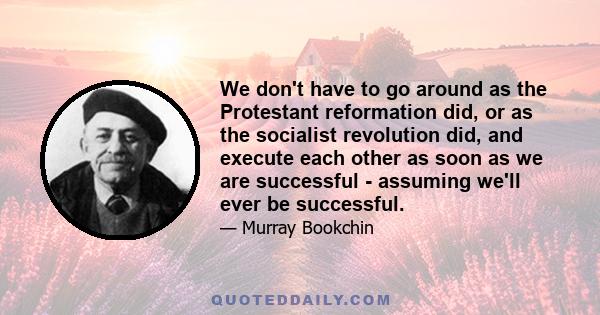 We don't have to go around as the Protestant reformation did, or as the socialist revolution did, and execute each other as soon as we are successful - assuming we'll ever be successful.